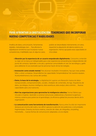 122 TRANSFORMACIÓN digital
La organización de equipos, departamentos y responsabilidades en el proceso de transformación digital es
clave. Las aproximaciones existentes son variadas:
• Un enfoque conservador: equipos digitales que se adjuntan a equipos existentes. Crear áreas
digitales que luego actúan como soporte de otros departamentos, como puede ser el caso de marketing.
• La figura del Chief Customer Officer y/o Chief Digital Officer. La misión del responsable“máximo”
del proceso digital es asegurar la experiencia de cliente en todos los puntos de contacto o ayudar a
implantar la cultura digital dentro de la organización, respectivamente.
• Laboratorios digitales que incuban proyectos de manera aislada. Existen organizaciones que
han optado por crear departamentos o“laboratorios digitales”. Equipos independientes del resto
de la organización que trabajan estudiando la experiencia de cliente y concibiendo productos y
servicios originalmente digitales para posteriormente integrarlos en las áreas de negocio. Tras varios
arranques fallidos, Walmart adquirió una empresa y una tecnología de monitorización masiva de
conversaciones y lanzó Walmart Labs, con el objetivo de trabajar en el desarrollo de capacidades
digitales. En dos años, Walmart ha pasado de facturar online 5 billones a facturar 10 billones de
dólares, ganando terreno en un área dominada por Amazon, con 50 billones de facturación.
• Incubadoras corporativas de startups. Telefónica con Wayra o Mercadona con Lanzadera,
ejemplifican cómo las empresas están auspiciando y recreando ecosistemas de emprendimiento
digital, conscientes de que la mortalidad de las startups es elevada y que se debe diversificar y dotar
de autonomía (y pertenencia) a los emprendedores.
Estructuras organizativas para la transición
El laboratorio digital que creó Walmart, Walmart Labs, desarrolla proyectos
digitales partiendo del conocimiento del cliente.
 