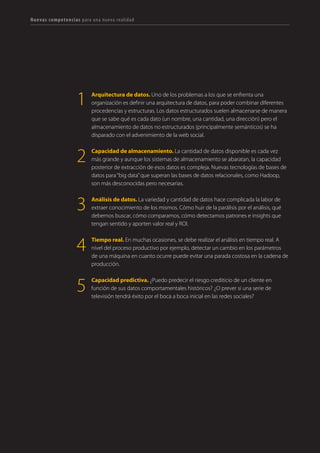 126 TRANSFORMACIÓN digital
Analítica de datos, comunicación, herramientas
digitales, metodologías lean… Para afrontar la
digitalización tendremos que incorporar nuevas
competencias y habilidades que, en algunos casos,
podrán ser desarrolladas internamente y en otros,
requerirán la adquisición de talento externo a la
organización. Hemos agrupado estas capacidades en
cinco áreas:
• Obsesión por la experiencia de un usuario empoderado digitalmente. Conocerlo y entender
su viaje con la marca es indispensable para crear experiencias extraordinarias independientes del
punto de contacto. Aprender a vincular y gestionar comunidades en red. Ser tecnólogos y geeks
para adelantar el uso avanzado que las personas hacen de las tecnologías.
• Innovación como estado mental. Para alcanzar resultados innovadores, hay que crear, probar,
fallar y volver a empezar. Desarrollemos las capacidades “emprendedoras” de nuestros equipos.
Acostumbrémonos a las rutinas del cambio. 
• Datos, la base de la estrategia. La digitalización supone una liberación masiva de datos
transaccionales, comportamentales, sociales. Zetabytes de contenidos, de logs. Arquitectos de
datos, tecnólogos, business intelligence, data warehouse, data analyst, data scientists… Nuevas
capacidades para una nueva era. 
• Abrir las organizaciones para aprovechar la inteligencia colectiva. Formar líderes que
vinculan e inspiran. Aprender a construir estructuras colaborativas y favorecer la apertura
interna y externa para potenciar el aprendizaje y la eficiencia global de procesos dentro de la
organización.
• La comunicación como herramienta de transformación. Nunca antes ha sido tan importante
destacar por encima del ruido y tan difícil capturar la atención de audiencias y comunidades
fragmentadas. Oratoria, escritura creativa, creación de vídeo, de infografías, storytelling,
transmedia… nuevas formas de comunicación adaptadas a la era digital.
PARA AFRONTAR LA DIGITALIZACIÓN TENDREMOS QUE INCORPORAR
NUEVAS COMPETENCIAS Y HABILIDADES
 