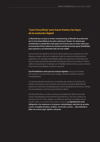 127TRANSFORMACIÓN digital
CAPACIDADES
DIGITALES
USUARIO
Experiencia de usuario/cliente
Obsesión por el viaje y la experiencia de cliente. Integración de puntos de contacto. Emoción y efecto“wow”.
Gestión de Comunidades
Construir relaciones con las personas en red. Fortalecer vínculos entre nodos (clientes, proveedores,
empleados, ciudadanos).
Orientación Tecnológica
Sergeeksparapensarcomounusuarioavanzadodelatecnología. Adopción temprana de herramientas
y plataformas. Desarrollar tecnología.
INNOVACIÓN
Enfoque “LEAN”
cambiar o pivotar.
Gestión de resultados
Equipos multifuncionales de especialistas organizados por proyecto (no por áreas), alrededor
de un objetivo común y temporal, con métricas e indicadores de rendimiento.
Autogestión e “Imprendimiento”
Obsesión por las estructuras planas, sin jerarquías, sin jefes. Desarrollo del espíritu emprendedor
en comunidad. Libertad y responsabilidad.
DATOS
Captura de datos
Detectar y rastrear fuentes de datos, monitorizar online, combinar datos estructurados y
no estructurados, internos y externos a la organización.
Analítica
Mente analítica (estadística y matemática), para analizar datos de distintas fuentes (transaccionales,
sociales, ...). Análisis predictivo y prescriptivo.
Estrategia apoyada en datos
Abandonar la gestión por intuición e implantar globalmente en toda la empresa la toma
de decisiones apoyada en datos.
APERTURA
Liderazgo abierto
intrínsecas, mediante la transparencia y el diálogo.
Colaboración e inteligencia colectiva
Énfasis en la comunicación, en el diálogo y en compartir conocimiento.
Co-creación y crowdsourcing
Desarrollo y explotación de comunidades para generar conocimiento y crear bienes
y servicios de manera colaborativa.
COMUNICACIÓN
Creación de contenidos
Lasempresassonmediosdecomunicación.Adopcióndemetodologíasy tecnologías para la creación
Creatividad “lean”
fragmentadas e“infoxicación”creciente.
Marketing online
Dominio progresivo de las plataformas de comunicación online y formatos publicitarios para
la distribución de mensajes y contenidos.
Nuevas competencias para una nueva realidad
Fig. 9 - Competencias que la empresa debe incorporar en el proceso de digitalización. Se agrupan en cinco áreas: usuarios, innovación,
datos, apertura y comunicación.
 