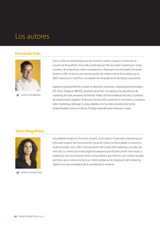 136 TRANSFORMACIÓN digital
Internet of Things: el cerebro colectivo de las cosas
El Internet de las Cosas (IoT por sus siglas en Inglés) consiste en que las cosas tengan conexión a Internet en
cualquier momento y lugar. En un sentido más técnico, consiste en la integración de sensores y dispositivos
en objetos cotidianos que quedan conectados a Internet a través de redes fijas e inalámbricas. Y esto implica
que todo objeto puede ser una fuente de datos.
Fijémonos en las Smart Cities o“Ciudades Inteligentes”. Se trata de urbes donde el Internet
de las Cosas y la ciencia de los grandes volúmenes de datos se conjuran mutuamente
para generar información con la que resolver los problemas modernos de habitabilidad,
seguridad y eficiencia energética. Lo hacen de la mano de millones de sensores
emplazados en semáforos, en contenedores de basura o bajo las aceras… También a
través de nuestros celulares, convertidos en estaciones volantes que miden la polución, la
actividad comercial o el estado de nuestras calles y viviendas.
Se calcula que sólo en 2010 los atascos de carreteras, provocados por una deficiente organización de la
circulación y una mala gestión de los aparcamientos (el 45 por ciento del tráfico de Manhattan, Nueva York),
ocasionaron en Estados Unidos unas pérdidas de más de 63.500 millones de euros, 11.000 millones de litros
de combustible y 4.200 millones de horas de actividad no realizada. En ese mismo periodo se produjeron 1,4
millones de accidentes y 40.000 fallecimientos sobre los asfaltos de la Unión Europea.
Algunos avances tecnológicos como Arduino están impulsando el Internet de las Cosas. Arduino es una
plataforma de código abierto basada en hardware y software que ofrece la oportunidad de dar rienda suelta a
la imaginación y permite crear prototipos de toda índole tecnológica a un coste reducido.
Si unimos cosas y personas conectadas entre sí, una capacidad ingente de almacenamiento de datos
y algoritmos cada vez más complejos que aprenden y simulan una“inteligencia artificial”, con una
capacidad de computación que se duplica cada 18 meses, según la conocida Ley de Moore, tenemos
delante un futuro en el que robots y personas competirán en la realización de tareas manuales o
intelectuales cada vez más humanas.
Tendencias tecnológicas para una nueva era digital
 