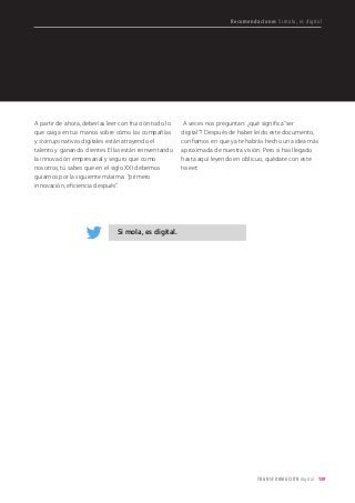 139TRANSFORMACIÓN digital
A partir de ahora, deberías leer con fruición todo lo
que caiga en tus manos sobre cómo las compañías
y startups nativas digitales están atrayendo el
talento y ganando clientes. Ellas están reinventando
la innovación empresarial y seguro que como
nosotros, tú sabes que en el siglo XXI debemos
guiarnos por la siguiente máxima: “primero
innovación, eficiencia después”.
A veces nos preguntan: ¿qué significa “ser
digital”? Después de haber leído este documento,
confiamos en que ya te habrás hecho una idea más
aproximada de nuestra visión. Pero si has llegado
hasta aquí leyendo en oblicuo, quédate con este
tweet:
Recomendaciones Si mola, es digital
Si mola, es digital.
 