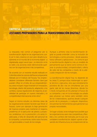 3TRANSFORMACIÓN digital
Nuestra generación está viviendo uno de los pe-
riodos más relevantes y de mayor cambio en la
historia de la humanidad. Las estructuras socia-
les, políticas y económicas jamás habían sufrido
cambios tan significativos ni tan vertiginosos. Las
tecnologías que ilustraban las películas futuristas y
de ciencia ficción con las que crecimos hace unos
años hoy son una realidad como consecuencia de
la revolución digital. Hoy comunicarse con otra
persona al otro lado del mundo en tiempo real con
voz y video por medio de un reloj es una realidad;
hacer una compra de un bien o de un servicio de
manera remota en otro país es tan común como
ir al centro comercial para comprar un artículo de
tecnología; pagar el recibido de electricidad o gas
estando de vacaciones por medio de una aplica-
ción móvil es absolutamente normal.
En 2014, el mundo tenía 3.600 millones de sus-
criptores a telefonía móvil y 2.800 millones de
usuarios de internet. Igualmente, hoy tenemos
una nueva generación digital para quienes las
TIC son una parte fundamental en sus vidas,
pues son pieza clave en sus entornos familiares,
sociales, educativos y laborales.
Igualmente, esta revolución ha hecho posible
que muchos bienes y servicios ahora se pue-
dan producir o prestar de manera digital. Esto
permite que el comercio y la producción sean
más eficientes y puedan llegar a más personas.
Por esta razón, se afirma que la economía glo-
bal está migrando hacia una nueva economía
digital.
LA TRANSFORMACIÓN DIGITAL DE LA ECONOMÍA COLOMBIANA
DAVID LUNA, MINISTRO TIC DE COLOMBIA
 