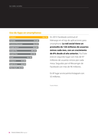 38 TRANSFORMACIÓN digital
El consumo de medios online
Aunque la televisión sigue dominando, cada
vez se consume más contenido desde
otros dispositivos, principalmente
desde el ordenador, que se utiliza
frecuentemente como tv. Películas, reality
shows y videos de formato corto son los
contenidos más consumidos en otros
dispositivos. El móvil es el rey para los
contenidos de formato corto.
El celular se usa en todos los
momentos de ocio: con amigos, para
ver video en el trayecto al trabajo, de
compras, para hacer ejercicio, en el baño,
y esperando en el consultorio del médico,
entre otros.
Comportamiento
Fuente: Nielsen. Panorama Digital Global. Sep 2015
Fuente: Nielsen. Panorama Digital Global. Sep 2015
 