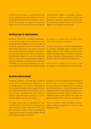 4 TRANSFORMACIÓN digital
Colombia no es ajena a esta tendencia global.
El Plan Vive Digital para la Gente ha impulsado
que las TIC estén al alcance de los ciudadanos
y de las empresas, y esto ha permitido que Co-
lombia se haya convertido en un líder regional
en digitalización. Según el Índice de Evolución
Digital de TUFTS University, Colombia es uno de
los 10 países en el mundo que más han avan-
zado hacia una economía digital durante los
últimos años.
En esta nueva economía, las industrias están
viviendo una época de cambio y disrupción
debido a las menores barreras de entrada a los
mercados, mayores niveles de competencia y
nuevas posibilidades de innovación que han
permitido las tecnologías digitales. En este con-
texto, las empresas tradicionales tienen el reto
de transformarse digitalmente para poder com-
petir y satisfacer las necesidades de los clientes
en el nuevo entorno digital. Internacionalmente
hemos presenciado casos de empresas como
Tower Records o Blockbuster que no sobrevivie-
ron al cambio digital; de la misma manera, em-
presas establecidas como Walmart, Lego, HBO,
IBM o Netflix entendieron la digitalización como
una oportunidad para reinventarse y hoy son ac-
tores exitosos en la nueva economía.
Una de nuestras prioridades es impulsar la trans-
formación digital de los sectores productivos
en Colombia, ya que somos conscientes de que
este cambio es fundamental para que nuestro
país avance en competitividad e innovación, y
en el cierre de brechas sociales y regionales.
La buena noticia es que hemos avanzado, y hoy
nos ubicamos como un líder regional en trans-
formación digital: Según un estudio1
del profesor
Raul Katz de la Universidad de Columbia (EEUU)
y del gA Center for Digital Transformation, Colom-
bia y Chile son los países líderes en la región en la
transformación digital de sus sectores económi-
cos. Según este estudio, en el caso Colombiano,
los sectores que lideran dicha transformación son
el sector de la salud, la banca, el comercio mino-
rista y los productos de consumo. Sin embargo,
aún tenemos retos importantes en este ámbito:
impulsar la digitalización de sectores estratégicos
como el agro y la educación, y promover que los
beneficios de dicha digitalización lleguen a todos
los ciudadanos y a todas las regiones del país.
Por esta razón, desde el Ministerio TIC de Colom-
bia estamos trabajando de la mano con el sector
privado y la academia para impulsar aún más el
proceso de digitalización de nuestros sectores
productivos. Los esfuerzos incluyen el fomento
de más profesionales en carreras de Tecnologías
de la Información, la promoción de la Investiga-
ción, Desarrollo e Innovación en áreas digitales
estratégicas como el Internet de las Cosas y el
Big Data, el fortalecimiento de la industria na-
cional de Tecnologías de la Información y del
emprendimiento tecnológico para dinamizar
el desarrollo de soluciones y aplicaciones para
las empresas, el acompañamiento a las Micro,
Medianas y Pequeñas Empresas (Mipymes) para
acelerar su adopción de las TIC, y un trabajo con-
junto con sectores específicos como el agro, la
salud, la educación y el turismo.
1
gA Center for Digital Transformation; Latin America 4.0: The Digital Transformation in the Value Chain; 2016
 