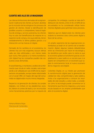 5TRANSFORMACIÓN digital
Teniendo en cuenta la relevancia de este tema
para el desarrollo del país, este Primer Estudio
de Transformación Digital de la Empresa
Colombiana resulta fundamental pues aporta
información valiosa para el mejor entendimien-
to del estado de la digitalización de nuestras
empresas. Igualmente, este estudio le aportará
al gobierno nuevos elementos para el diseño e
implementación de políticas públicas que pro-
muevan efectivamente dicha transformación.
En nombre del gobierno nacional agradezco a
Territorio creativo esta importante iniciativa, cu-
yos resultados y conclusiones serán de la mayor
utilidad para el Gobierno y las empresas colom-
bianas, en este trabajo conjunto para que Colom-
bia continúe su tránsito del internet del consumo
al internet de la producción.
 