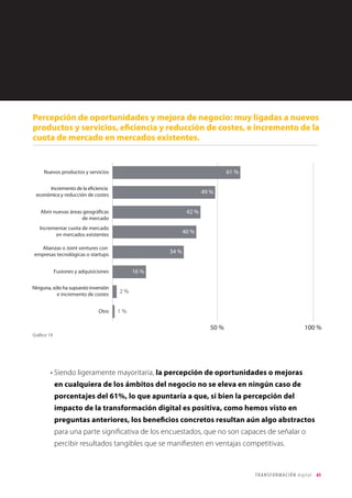 65TRANSFORMACIÓN digital
El acceso transparente a los datos y su gestión eficaz, que son una de las palancas
de transformación digital y una herramienta clave de ventaja competitiva, en especial
en todo lo relativo al ámbito de cliente pero también en todos los procesos de
inteligencia de negocio y big data, es aún una gran asignatura pendiente para las
empresas colombianas: sólo un 39% de los encuestados afirma disponer de
datos fiables y de fácil acceso.
• Señalar que, en este caso, son las empresas B2C las que expresan una peor gestión de
los datos, lo que podría explicarse por la ingente cantidad de datos con los que tienen
que lidiar este tipo de organizaciones, frente a las B2B, que presentarían una cartera
menor de clientes pero con un mayor conocimiento y control.
• En España, los resultados fueron similares. En realidad, existe unanimidad en el ámbito
corporativo internacional en que aún queda mucho recorrido de mejora en el acceso
y el tratamiento de los datos. Son las empresas punteras del ámbito digital las que
realmente incorporan la inteligencia de datos en su adn, y las que están obligando a
las demás a hacer lo mismo.
Gestión de Datos
Sorprende el escaso papel que parece que van a representar aspectos como las
joint ventures con start-ups tecnológicas, movimientos que a nivel global están
muy presentes en el entorno corporativo como palancas de transformación de los
actores tradicionales de cara a conservar o consolidar ventajas competitivas frente a los
nuevos players que provienen del ámbito digital.
 