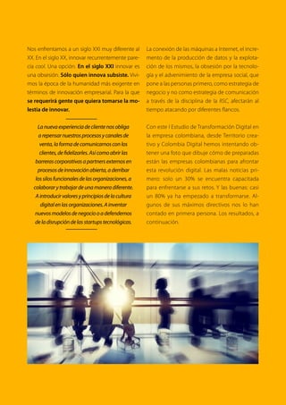 La respuesta más común al preguntar por la
transformación digital en las organizaciones sue-
le ser ‘sí claro, estamos en eso’, pero desafortuna-
damente en el mundo de la economía digital - o
digitalizada, según sea el caso -, la intención no lo
es todo y las acciones están demostrando quié-
nes son las organizaciones más competitivas.
De acuerdo con un reciente estudio realizado en
Colombiasobrelasrazonesdelfracasoempresarial,
liderado por el Instituto del Fracaso, “los empren-
dedores consideran diferentes factores clave que
pueden influir en el éxito de sus emprendimien-
tos, estos incluyen: mayor inversión en innovación,
tecnología, diseño del producto, adaptación a los
cambios, nuevas regulaciones de negocios, la po-
sibilidad de participar en nuevos mercados y la
competitividad internacional, entre otros”.
Según el mismo estudio, en distintas áreas de
las organizaciones existen factores que llevan al
fracaso, como por ejemplo la baja generación
de ingresos propios para mantener el negocio,
problemas en la ejecución de planes y proyec-
tos, problemas con la promoción y la venta in-
adecuada, o falta de desarrollo del personal de
la compañía; curiosamente, todos estos factores
son gestionables a través de tecnología.
Aunque a primera vista la transformación di-
gital se pueda entender como la inclusión de
tecnologías a ciertos procesos - desde aparatos
hasta software y aplicaciones -, lo cierto es que
la transformación digital es más un modelo de
pensamiento que se tiene como centro el me-
jorar la productividad, competitividad y oferta
de valor de las compañías a través de la ade-
cuada integración de tecnologías.
La transformación digital hoy no depende de
las áreas TI, aunque estas mantengan su apor-
te técnico y ejecutivo, sino que extrañamente
proviene de dos vías en simultánea: por una
parte, sale de las mesas directivas, donde los
C-level, incluyendo al CIO, planean el futuro de
su compañía y ven en la tecnología una aliada
para alcanzar sus metas; pero también viene
de los colaboradores, quienes desde cualquier
punto de la jerarquía, y cualquier dispositivo,
encuentran las herramientas para gestionar sus
propias necesidades.
Sin lugar a dudas, la tecnología hace posible que
las organizaciones sean más competitivas y flexi-
bles a los cambios del mercado, por lo que una
verdadera transformación digital supone el de-
sarrollo de infraestructura, la comprensión de las
EMPRESA, NEGOCIO Y CLIENTES:
¿ESTAMOS PREPARADOS PARA LA TRANSFORMACIÓN DIGITAL?
 