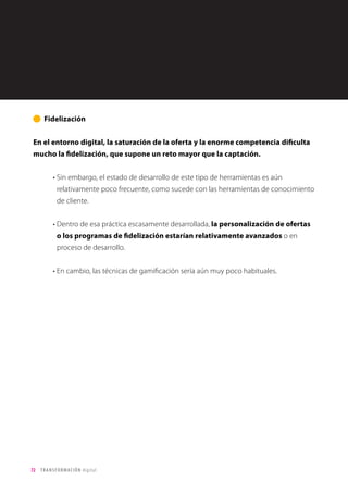 72 TRANSFORMACIÓN digital
Para los clientes, sorprendentemente, el precio parece el factor menos valorado tras la
revolución digital.
Lo que más valora el cliente actualmente son factores como la excelencia en el
servicio; la personalización y la exclusividad de la experiencia.
Le otorgan menor importancia a formar parte de la definición de producto o de una
comunidad con otros clientes, y sobre todo al precio.
Percepción e impacto de la
transformación digital: Cliente
Experiencia de cliente
Gráfico 22
 