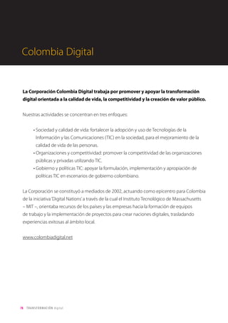 78 TRANSFORMACIÓN digital
Sobre Tc
Territorio creativo es una agencia y consultora de transformación digital. Fundada en 1997, Tc cuenta con
más de 100 empleados, y oficinas en Bogotá, Ciudad de México, Lima, Brighton, Madrid y Barcelona. Entre
nuestros clientes actuales se encuentran empresas como Movistar, IKEA, L’Oréal, Toyota, Spotify, Latam, 4-72,
BBVA, Palladium Hotel Group o Banco Santander.
En Tc ayudamos a poner a las personas en el centro, innovando a través del poder de la vinculación con
clientes, empleados y socios de negocio. Definimos e implantamos las estrategias de negocio apoyándonos
en datos, tecnología y creatividad.
Datos
Tecnología
Creatividad
Bu
siness Intelligen
ce
e
Investigació
n
Social CRM
Creatividad Empresa 2.0
y
Fidelización
T
ransformación Digita
l
Estrategia de
Mar
keting de Conte
nidos
y
Comunidade
s
Des
arrollo Tecnoló
gico
 