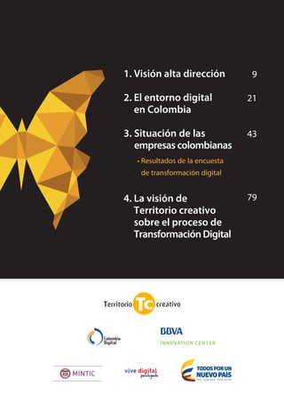 8 TRANSFORMACIÓN digital
tendencias del mercado, y, principalmente, una
cultura organizacional preparada para el cambio
y el aprovechamiento de la tecnología en bene-
ficio de los procesos. Las siguientes son apenas
algunas de las conclusiones de este I Estudio de
Transformación Digital en Colombia, realizado
por Territorio Creativo y Colombia Digital, que
presenta un panorama sobre cómo se está vien-
do, asumiendo y gestionando la transformación
digital en las organizaciones del país.
Aunque el 79% de las compañías participantes
es este estudio señaló estar abordando procesos
de transformación digital, son las de más de mil
empleados y grandes facturaciones las que están
disponiendo presupuesto para esta. En principio
suena comprensible esta correlación, pero enton-
ces cabe preguntarnos por cómo se entiende la
transformación digital en el resto de compañías.
Si bien es cierto que en estos procesos no todo se
trata de inversiones en infraestructura o software,
confiamos que las demás organizaciones estén
asumiendo el cambio desde una perspectiva baja
en inversión en TI pero alta en alineación de la
cultura interna hacia la innovación.
En este sentido, solo un 31% de las organizaciones
se considera capacitada para la transformación
digital, aunque el 70% de ellas reconoce los be-
neficios que genera para la actividad empresarial:
ventaja competitiva, posicionamiento, valor para
el cliente, valor de negocio, futuro, expansión.
Estamos frente al dilema de reconocer el valor
de lo digital y estar dispuestos a invertir en ello.
EMPRESAS QUE SE TRANSFORMAN
NEGOCIOS DIGITALIZADOS
Tendencias globales como big data y analítica
reinan entre las percepciones sobre cómo la
tecnología aporta a los negocios. Resultado de
los procesos de transformación digital, distintas
áreas serán beneficiadas de la eficiencia, reduc-
ción de costos y generación de nuevas oportu-
nidades a partir de nuevos productos y nuevas
áreas geográficas donde posicionarse.
No resulta extraño que los indicadores con que
se suele medir el impacto de la tecnología en las
organizaciones no sean métricas de TI sino más
bien de negocio: nuevos clientes, porcentaje de
ingresos provenientes de canales digitales, ROI de
estos mismos canales, entre otras.
Lo cierto es que la tecnología ha transformado la
forma en que se hacen los negocios y la forma
en que se piensan los negocios; por una parte, la
gestión de productos y clientes se realiza casi por
completo a través de tecnología, pero por la otra,
resulta que la economía digital ha abierto la po-
sibilidad de crear nuevas fuentes de ingreso ba-
sadas completamente en recursos tecnológicos.
Ahora es cuando el valor que genera la tecno-
logía al negocio compensa con creces el valor
invertido en ella.
 
