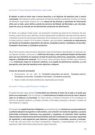 Declaración TransformaEspaña



Actuación 3. Nuevo Estado del Bienestar responsable


El debate no está en tener más o menos derechos, o en disponer de derechos más o menos
universales. Este debate es estéril y generador de fracturas sociales innecesarias. Construir un Estado
del Bienestar responsable empieza con una ruptura de las brechas y asimetrías de información
entre, por un lado, quien define y presta los servicios del Estado del Bienestar y, por otro lado,
quien los usa y (a menudo sin ser plenamente consciente de ello) financia.


En efecto, en cualquier núcleo social, una percepción completa por parte de los miembros del qué,
porqué y cuánto de los usos y disfrutes, conduce rápidamente a la definición del mejor (más útil, efectivo
y eficiente) conjunto de activos para el bienestar, tanto individual como colectivo, que se puede permitir
el núcleo social en cuestión. En el contexto ciudadano, esto equivaldría a armonizar en cada persona
las facetas de Ciudadano-depositario-de-valores, Ciudadano-elector, Ciudadano-consumidor,
Ciudadano-financiador y Ciudadano-productor.


De la misma manera, estos principios aplicados a toda una Sociedad y abanderados, en particular, por
sus Agentes Sociales, conducirán a la definición del mejor y más equilibrado Estado del Bienestar
para que sus miembros se acerquen al ideal de personas autónomas, preparadas, saludables,
seguras y debidamente asistidas. Por la misma, estos principios llevarán también estos miembros
a una implicación mayor en el devenir colectivo, a un orgullo de pertenencia creciente, y a una
percepción más clara del equilibrio entre derechos y deberes.


Líneas de actuación principales
   •	 Acercamiento de los roles de Ciudadano-depositario-de-valores, Ciudadano-elector,
      Ciudadano-consumidor, Ciudadano-financiador y Ciudadano-productor
   •	 Nuevo modelo de Estado del Bienestar responsable para España


Actuación 4. Nuevo capital financiero inteligente


El capital financiero sigue siendo el combustible que alimenta el motor de un país y el aceite que
lubrica sus engranajes. Pero ha cobrado una trascendencia inusitada a la hora de crear o destruir
valor en el sistema y la Sociedad. Al mismo tiempo, el Sistema Financiero se ha complicado en
términos de agentes (públicos y privados, formales e informales), productos y servicios, modelos de
intermediación y negocio.


El concepto de capital financiero inteligente que se plantea aquí se cimienta en una racionalización
y profesionalización de agentes e instrumentos, una conexión con todos los agentes y usuarios
potenciales (incluyendo colectivos muy pequeños y singulares, en particular todos aquellos
relacionados con la Economía del Conocimiento), todo ello combinado con una mayor capacidad
de regulación y auto-regulación para detectar y anticiparse a anomalías, excesos y burbujas.
A todo ello, hay que sumar una mayor transparencia, integridad, y responsabilidad, así como una
separación nítida entre interés político/social y lógica financiera.

                                                                                                        19
 