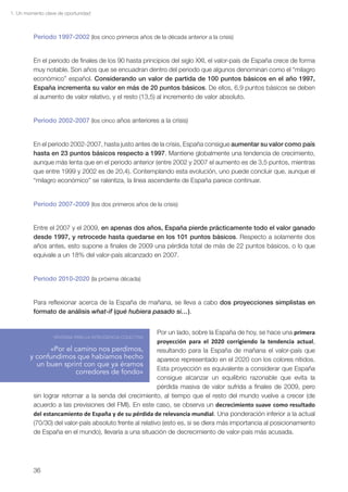 1. Un momento clave de oportunidad



         Periodo 1997-2002 (los cinco primeros años de la década anterior a la crisis)


         En el periodo de finales de los 90 hasta principios del siglo XXI, el valor-país de España crece de forma
         muy notable. Son años que se encuadran dentro del periodo que algunos denominan como el “milagro
         económico” español. Considerando un valor de partida de 100 puntos básicos en el año 1997,
         España incrementa su valor en más de 20 puntos básicos. De ellos, 6,9 puntos básicos se deben
         al aumento de valor relativo, y el resto (13,5) al incremento de valor absoluto.


         Periodo 2002-2007 (los cinco años anteriores a la crisis)


         En el periodo 2002-2007, hasta justo antes de la crisis, España consigue aumentar su valor como país
         hasta en 23 puntos básicos respecto a 1997. Mantiene globalmente una tendencia de crecimiento,
         aunque más lenta que en el periodo anterior (entre 2002 y 2007 el aumento es de 3,5 puntos, mientras
         que entre 1999 y 2002 es de 20,4). Contemplando esta evolución, uno puede concluir que, aunque el
         “milagro económico” se ralentiza, la línea ascendente de España parece continuar.


         Periodo 2007-2009 (los dos primeros años de la crisis)


         Entre el 2007 y el 2009, en apenas dos años, España pierde prácticamente todo el valor ganado
         desde 1997, y retrocede hasta quedarse en los 101 puntos básicos. Respecto a solamente dos
         años antes, esto supone a finales de 2009 una pérdida total de más de 22 puntos básicos, o lo que
         equivale a un 18% del valor-país alcanzado en 2007.


         Periodo 2010-2020 (la próxima década)


         Para reflexionar acerca de la España de mañana, se lleva a cabo dos proyecciones simplistas en
         formato de análisis what-if (qué hubiera pasado si…).


                                                          Por un lado, sobre la España de hoy, se hace una primera
                  VENTANA PARA LA INTELIGENCIA COLECTIVA
                                                          proyección para el 2020 corrigiendo la tendencia actual,
                «Por el camino nos perdimos,              resultando para la España de mañana el valor-país que
        y confundimos que habíamos hecho                  aparece representado en el 2020 con los colores nítidos.
          un buen sprint con que ya éramos
                                                          Esta proyección es equivalente a considerar que España
                         corredores de fondo»
                                                          consigue alcanzar un equilibrio razonable que evita la
                                                          pérdida masiva de valor sufrida a finales de 2009, pero
         sin lograr retornar a la senda del crecimiento, al tiempo que el resto del mundo vuelve a crecer (de
         acuerdo a las previsiones del FMI). En este caso, se observa un decrecimiento suave como resultado
         del estancamiento de España y de su pérdida de relevancia mundial. Una ponderación inferior a la actual
         (70/30) del valor-país absoluto frente al relativo (esto es, si se diera más importancia al posicionamiento
         de España en el mundo), llevaría a una situación de decrecimiento de valor-país más acusada.




         36
 
