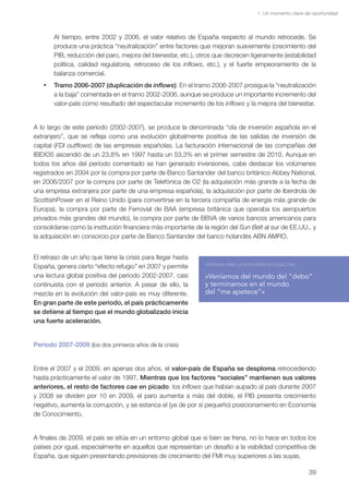 1. Un momento clave de oportunidad



       Al tiempo, entre 2002 y 2006, el valor relativo de España respecto al mundo retrocede. Se
       produce una práctica “neutralización” entre factores que mejoran suavemente (crecimiento del
       PIB, reducción del paro, mejora del bienestar, etc.), otros que decrecen ligeramente (estabilidad
       política, calidad regulatoria, retroceso de los inflows, etc.), y el fuerte empeoramiento de la
       balanza comercial.
   •	 Tramo 2006-2007 (duplicación de inflows): En el tramo 2006-2007 prosigue la “neutralización
      a la baja” comentada en el tramo 2002-2006, aunque se produce un importante incremento del
      valor-país como resultado del espectacular incremento de los inflows y la mejora del bienestar.


A lo largo de este periodo (2002-2007), se produce la denominada “ola de inversión española en el
extranjero”, que se refleja como una evolución globalmente positiva de las salidas de inversión de
capital (FDI outflows) de las empresas españolas. La facturación internacional de las compañías del
IBEX35 ascendió de un 23,8% en 1997 hasta un 53,3% en el primer semestre de 2010. Aunque en
todos los años del periodo comentado se han generado inversiones, cabe destacar los volúmenes
registrados en 2004 por la compra por parte de Banco Santander del banco británico Abbey National,
en 2006/2007 por la compra por parte de Telefónica de O2 (la adquisición más grande a la fecha de
una empresa extranjera por parte de una empresa española), la adquisición por parte de Iberdrola de
ScottishPower en el Reino Unido (para convertirse en la tercera compañía de energía más grande de
Europa), la compra por parte de Ferrovial de BAA (empresa británica que operaba los aeropuertos
privados más grandes del mundo), la compra por parte de BBVA de varios bancos americanos para
consolidarse como la institución financiera más importante de la región del Sun Belt al sur de EE.UU., y
la adquisición en consorcio por parte de Banco Santander del banco holandés ABN AMRO.


El retraso de un año que tiene la crisis para llegar hasta
                                                               VENTANA PARA LA INTELIGENCIA COLECTIVA
España, genera cierto “efecto refugio” en 2007 y permite
una lectura global positiva del periodo 2002-2007, casi        «Veníamos del mundo del “debo”
continuista con el periodo anterior. A pesar de ello, la       y terminamos en el mundo
mezcla en la evolución del valor-país es muy diferente.        del “me apetece”»
En gran parte de este periodo, el país prácticamente
se detiene al tiempo que el mundo globalizado inicia
una fuerte aceleración.


Periodo 2007-2009 (los dos primeros años de la crisis)


Entre el 2007 y el 2009, en apenas dos años, el valor-país de España se desploma retrocediendo
hasta prácticamente el valor de 1997. Mientras que los factores “sociales” mantienen sus valores
anteriores, el resto de factores cae en picado: los inflows que habían aupado al país durante 2007
y 2008 se dividen por 10 en 2009, el paro aumenta a más del doble, el PIB presenta crecimiento
negativo, aumenta la corrupción, y se estanca el (ya de por sí pequeño) posicionamiento en Economía
de Conocimiento.


A finales de 2009, el país se sitúa en un entorno global que si bien se frena, no lo hace en todos los
países por igual, especialmente en aquellos que representan un desafío a la viabilidad competitiva de
España, que siguen presentando previsiones de crecimiento del FMI muy superiores a las suyas.

                                                                                                          39
 