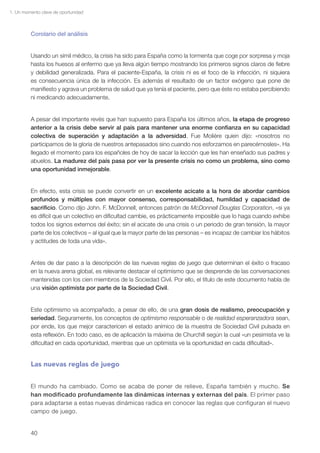 1. Un momento clave de oportunidad



         Corolario del análisis


         Usando un símil médico, la crisis ha sido para España como la tormenta que coge por sorpresa y moja
         hasta los huesos al enfermo que ya lleva algún tiempo mostrando los primeros signos claros de fiebre
         y debilidad generalizada. Para el paciente-España, la crisis ni es el foco de la infección, ni siquiera
         es consecuencia única de la infección. Es además el resultado de un factor exógeno que pone de
         manifiesto y agrava un problema de salud que ya tenía el paciente, pero que éste no estaba percibiendo
         ni medicando adecuadamente.


         A pesar del importante revés que han supuesto para España los últimos años, la etapa de progreso
         anterior a la crisis debe servir al país para mantener una enorme confianza en su capacidad
         colectiva de superación y adaptación a la adversidad. Fue Molière quien dijo: «nosotros no
         participamos de la gloria de nuestros antepasados sino cuando nos esforzamos en parecérnosles». Ha
         llegado el momento para los españoles de hoy de sacar la lección que les han enseñado sus padres y
         abuelos. La madurez del país pasa por ver la presente crisis no como un problema, sino como
         una oportunidad inmejorable.


         En efecto, esta crisis se puede convertir en un excelente acicate a la hora de abordar cambios
         profundos y múltiples con mayor consenso, corresponsabilidad, humildad y capacidad de
         sacrificio. Como dijo John. F. McDonnell, entonces patrón de McDonnell Douglas Corporation, «si ya
         es difícil que un colectivo en dificultad cambie, es prácticamente imposible que lo haga cuando exhibe
         todos los signos externos del éxito; sin el acicate de una crisis o un periodo de gran tensión, la mayor
         parte de los colectivos – al igual que la mayor parte de las personas – es incapaz de cambiar los hábitos
         y actitudes de toda una vida».


         Antes de dar paso a la descripción de las nuevas reglas de juego que determinan el éxito o fracaso
         en la nueva arena global, es relevante destacar el optimismo que se desprende de las conversaciones
         mantenidas con los cien miembros de la Sociedad Civil. Por ello, el título de este documento habla de
         una visión optimista por parte de la Sociedad Civil.


         Este optimismo va acompañado, a pesar de ello, de una gran dosis de realismo, preocupación y
         seriedad. Seguramente, los conceptos de optimismo responsable o de realidad esperanzadora sean,
         por ende, los que mejor caractericen el estado anímico de la muestra de Sociedad Civil pulsada en
         esta reflexión. En todo caso, es de aplicación la máxima de Churchill según la cual «un pesimista ve la
         dificultad en cada oportunidad, mientras que un optimista ve la oportunidad en cada dificultad».


         Las nuevas reglas de juego


         El mundo ha cambiado. Como se acaba de poner de relieve, España también y mucho. Se
         han modificado profundamente las dinámicas internas y externas del país. El primer paso
         para adaptarse a estas nuevas dinámicas radica en conocer las reglas que configuran el nuevo
         campo de juego.


         40
 