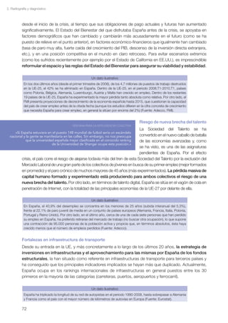 2. Radiografía y diagnóstico



          desde el inicio de la crisis, al tiempo que sus obligaciones de pago actuales y futuras han aumentado
          significativamente. El Estado del Bienestar del que disfrutaba España antes de la crisis, se apoyaba en
          factores demográficos que han cambiado y cambiarán más acusadamente en el futuro (como se ha
          puesto de relieve en el punto anterior), en factores económico-financieros que igualmente han cambiado
          (tasa de paro muy alta, fuerte caída del crecimiento del PIB, descenso de la inversión directa extranjera,
          etc.), y en una posición competitiva en el mundo en claro retroceso. Para evitar escenarios extremos
          (como los sufridos recientemente por ejemplo por el Estado de California en EE.UU.), es imprescindible
          reformular el espacio y las reglas del Estado del Bienestar para asegurar su viabilidad y estabilidad.

                                                            Un dato ilustrativo
            En los dos últimos años (desde el primer trimestre de 2008), de los 4,7 millones de puestos de trabajo destruidos
            en la UE-25, el 42% se ha eliminado en España. Dentro de la UE-25, en el periodo 2008.T1-2010.T1, países
            como Polonia, Bélgica, Alemania, Luxemburgo, Austria y Malta han crecido en empleo. Dentro de los restantes
            19 países de la UE-25, España ha experimentado la mayor pérdida tanto absoluta como relativa. Por otro lado, el
            FMI presenta proyecciones de decrecimiento de la economía española hasta 2015, que cuestionan la capacidad
            del país de crear empleo antes de la citada fecha (aunque los estudios difieren en la cifra concreta de crecimiento
            que necesita España para crear empleo, en general la sitúan por encima del 2%) (Fuente: Adecco, FMI).


                                                                                             Riesgo de nueva brecha del talento
                                              VENTANA PARA LA INTELIGENCIA COLECTIVA
                                                                                    La Sociedad del Talento se ha
      «Si España estuviera en el puesto 148 mundial de futbol sería un escándalo
  nacional y la gente se manifestaría en las calles. Sin embargo, no nos preocupa   convertido en el nuevo caballo de batalla
             que la universidad española mejor clasificada en el conocido ranking   de las economías avanzadas y, como
                              de la Universidad de Shangai ocupe esta posición.»
                                                                                    se ha visto, es una de las asignaturas
                                                                                    pendientes de España. Por el efecto
          crisis, el país corre el riesgo de alejarse todavía más del tren de esta Sociedad del Talento por la exclusión del
          Mercado Laboral de una gran parte de los colectivos de jóvenes en busca de su primer empleo (mejor formados
          en promedio) y el paro crónico de muchos mayores de 45 años (más experimentados). La pérdida masiva de
          capital humano formado y experimentado está produciendo para ambos colectivos el riesgo de una
          nueva brecha del talento. Por otro lado, en términos de talento digital, España se sitúa en el vagón de cola en
          penetración de Internet, con la totalidad de las principales economías de la UE-27 por delante de ella.

                                                            Un dato ilustrativo
            En España, el 40,9% del desempleo se concentra en los menores de 25 años (subida interanual del 5,3%),
            frente al 22,1% de paro juvenil de media en un conjunto de países europeos (Alemania, Francia, Italia, Polonia,
            Portugal y Reino Unido). Por otro lado, en el último año, cerca de una de cada siete personas que han perdido
            su empleo en España, ha preferido retirarse del mercado de trabajo (no buscar otra ocupación), lo que supone
            una contracción de 95.000 personas de la población activa y propicia que, en términos absolutos, ésta haya
            crecido menos que el número de empleos perdidos (Fuente: Adecco).


          Fortalezas en infraestructura de transporte
          Desde su entrada en la UE, y más concretamente a lo largo de los últimos 20 años, la estrategia de
          inversiones en infraestructuras y el aprovechamiento para las mismas por España de los fondos
          estructurales, la han situado como referente en infraestructuras de transporte para terceros países y
          ha conseguido que los principales indicadores implicados se hayan más que duplicado. Actualmente,
          España ocupa en los rankings internacionales de infraestructuras en general puestos entre los 30
          primeros en la mayoría de las categorías (carreteras, puertos, aeropuertos y ferrocarril).

                                                            Un dato ilustrativo
            España ha triplicado la longitud de su red de autopistas en el periodo 1990-2008, hasta sobrepasar a Alemania
            y Francia como el país con el mayor número de kilómetros de autovías en Europa (Fuente: Eurostat).

          72
 