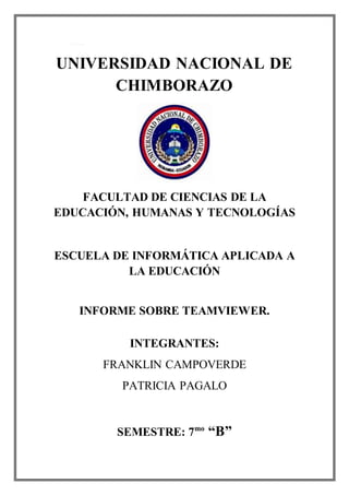 1. Portada.
UNIVERSIDAD NACIONAL DE
CHIMBORAZO
FACULTAD DE CIENCIAS DE LA
EDUCACIÓN, HUMANAS Y TECNOLOGÍAS
ESCUELA DE INFORMÁTICA APLICADA A
LA EDUCACIÓN
INFORME SOBRE TEAMVIEWER.
INTEGRANTES:
FRANKLIN CAMPOVERDE
PATRICIA PAGALO
SEMESTRE: 7mo
“B”
 