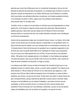 película que vimos fue el Manzano Azul, si, la película Venezolana. Nunca me han
llamado la atención las películas venezolanas, sin embargo esta me llamo un poco la
atención cuando la empezamos a ver (Debo admitir que si la Profesora no hubiese
dicho que había una actividad referente a la película, me hubiese quedado dormido,
y sin embargo me perdí un 60%, espero que si la profesora este leyendo o
escuchando esto no me baje nota).
También vimos un video en el cual había un Hombre que era Especializado en hacer
gestos (Si, como leyeron), algunas de las caras eran graciosas. Mencionando la
palabra graciosa, debo decir que las clases de la Profesora Franco Consuelo
siempre había un momento de risa o de vacilón (también conocido como Chalequeo
en términos venezolanos).
Acerca de las exposiciones algo que me pareció injusto, bueno, no injusto, diría mala
suerte, de los temas que me tocaba exponer o desarrollar no me gustaban tanto; no
estoy diciendo que los odiaba, sino que simplemente no me llamaban la atención; de
10 exposiciones 2 eran de temas que me gustaban (es un ejemplo exagerado lo sé).
El tema que más me gustó desarrollar fue la Tipología de Textos (cuya exposición
fue con la que tuve mala experiencia con el Prezi, la que mencione unos párrafos
atrás). Me gusta mucho agregar gracia a mis trabajos, no hay trabajo que agregue
una pizca de gracia, hace que se sientan más vivos por así decirlo, claro cuando se
trata de poner seriedad a la situación, lo hago (a veces).
La profesora solo faltó 2 veces en todo el trimestre; No mentiré al decir que no me
alegraba porque no hubiera clase, vamos ¿a quién quiero engañar? Ver clases en la
tarde desde la 1:00 pm hasta las 4:00 pm no es nada bonito que digamos, y más
porqué a las 5:00 pm sale el último transporte de la universidad y a veces se llena
bastante, pero bueno, ya eso es otro tema. Puedo decir que estos 3 meses fueron de
gran enriquecimiento, porque además de aprender nuevas cosas o recordar viejos
tiempos en el bachillerato con la materia Castellano, casi todos hicimos nuevas
amistades, yo diría que todos (creo). La manera de cómo dar las clases de la
profesora Franco Consuelo son muy distintas y eficientes, ya qué no son las típicas
clases de Castellano que uno se sienta en el pupitre y se quema la mano

 