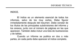 INFORME TÉCNICO

INDICE.

        El índice es un elemento esencial de todos los
informes, salvo de los muy cortos. Debe figurar
inmediatamente después del resumen. Debe constar de
los títulos de las principales subdivisiones del informe y
los anexos, junto con el número de páginas en las que
aparecen. También debe incluir una lista de ilustraciones
y de tablas.
        Cuando un informe se publica en dos o más
partes, en cada parte debe aparecer el índice completo.
 