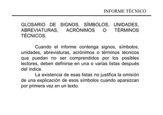 INFORME TÉCNICO

GLOSARIO DE SIGNOS, SÍMBOLOS, UNIDADES,
ABREVIATURAS, ACRÓNIMOS   O   TÉRMINOS
TÉCNICOS.

       Cuando el informe contenga signos, símbolos,
unidades, abreviaturas, acrónimos o términos técnicos
que puedan no ser comprendidos por los posibles
lectores, deben definirse en una o varias listas después
del índice.
       La existencia de esas listas no justifica la omisión
de una explicación de esos símbolos cuando aparezcan
por primera vez en un texto.
 