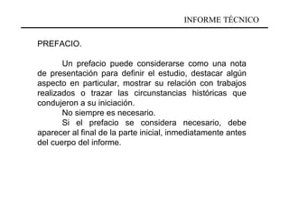 INFORME TÉCNICO

PREFACIO.

       Un prefacio puede considerarse como una nota
de presentación para definir el estudio, destacar algún
aspecto en particular, mostrar su relación con trabajos
realizados o trazar las circunstancias históricas que
condujeron a su iniciación.
       No siempre es necesario.
       Si el prefacio se considera necesario, debe
aparecer al final de la parte inicial, inmediatamente antes
del cuerpo del informe.
 