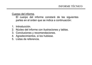 INFORME TÉCNICO

Cuerpo del informe.
  El cuerpo del informe constará de las siguientes
  partes en el orden que se indica a continuación:

1.   Introducción.
2.   Núcleo del informe con ilustraciones y tablas.
3.   Conclusiones y recomendaciones.
4.   Agradecimientos, si los hubiese.
5.   Listas de referencia.
 