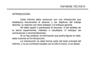 INFORME TÉCNICO

INTRODUCCIÓN.

        Cada informe debe comenzar con una introducción que
establezca brevemente el alcance y los objetivos del trabajo
descrito, su relación con otros trabajos y el enfoque general.
        No debe repetir o parafrasear el resumen, ni dar detalles de
la teoría experimental, métodos o resultados, ni anticipar las
conclusiones o recomendaciones.
        Si no hay prefacio, la información que podría figurar en éste,
debe incluirse en la introducción.
        La introducción no debe formar parte del texto principal del
informe, y no se numerará excepto con la cifra 0 (cero), si se desea.
 