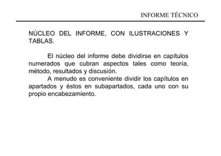 INFORME TÉCNICO

NÚCLEO DEL INFORME, CON ILUSTRACIONES Y
TABLAS.

       El núcleo del informe debe dividirse en capítulos
numerados que cubran aspectos tales como teoría,
método, resultados y discusión.
       A menudo es conveniente dividir los capítulos en
apartados y éstos en subapartados, cada uno con su
propio encabezamiento.
 