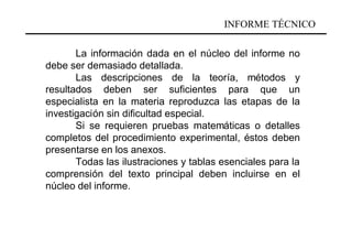 INFORME TÉCNICO

       La información dada en el núcleo del informe no
debe ser demasiado detallada.
       Las descripciones de la teoría, métodos y
resultados deben ser suficientes para que un
especialista en la materia reproduzca las etapas de la
investigación sin dificultad especial.
       Si se requieren pruebas matemáticas o detalles
completos del procedimiento experimental, éstos deben
presentarse en los anexos.
       Todas las ilustraciones y tablas esenciales para la
comprensión del texto principal deben incluirse en el
núcleo del informe.
 