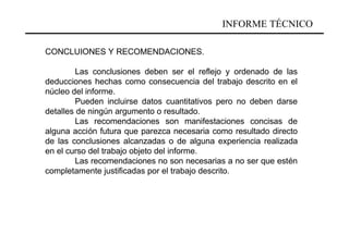 INFORME TÉCNICO

CONCLUIONES Y RECOMENDACIONES.

         Las conclusiones deben ser el reflejo y ordenado de las
deducciones hechas como consecuencia del trabajo descrito en el
núcleo del informe.
         Pueden incluirse datos cuantitativos pero no deben darse
detalles de ningún argumento o resultado.
         Las recomendaciones son manifestaciones concisas de
alguna acción futura que parezca necesaria como resultado directo
de las conclusiones alcanzadas o de alguna experiencia realizada
en el curso del trabajo objeto del informe.
         Las recomendaciones no son necesarias a no ser que estén
completamente justificadas por el trabajo descrito.
 