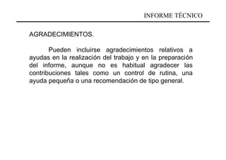 INFORME TÉCNICO

AGRADECIMIENTOS.

       Pueden incluirse agradecimientos relativos a
ayudas en la realización del trabajo y en la preparación
del informe, aunque no es habitual agradecer las
contribuciones tales como un control de rutina, una
ayuda pequeña o una recomendación de tipo general.
 