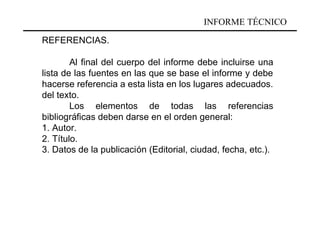 INFORME TÉCNICO

REFERENCIAS.

        Al final del cuerpo del informe debe incluirse una
lista de las fuentes en las que se base el informe y debe
hacerse referencia a esta lista en los lugares adecuados.
del texto.
        Los elementos de todas las referencias
bibliográficas deben darse en el orden general:
1. Autor.
2. Título.
3. Datos de la publicación (Editorial, ciudad, fecha, etc.).
 