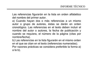 INFORME TÉCNICO

Las referencias figurarán en la lista en orden alfabético
del nombre del primer autor.
a) Cuando hayan dos o más referencias a un mismo
autor o grupo de autores, éstas se darán en orden
cronológico. Las referencias en el texto deben incluir el
nombre del autor o autores, la fecha de publicación y
cuando se requiera, el número de la página (citas por
nombre/fecha).
b) Las referencias en la lista figurarán en el mismo orden
en el que se citan en el texto (referencias numeradas).
Por razones prácticas se considera preferible la forma a)
a la b).
 