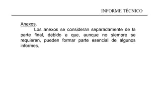 INFORME TÉCNICO

Anexos.
       Los anexos se consideran separadamente de la
parte final, debido a que, aunque no siempre se
requieren, pueden formar parte esencial de algunos
informes.
 