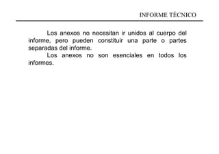 INFORME TÉCNICO

      Los anexos no necesitan ir unidos al cuerpo del
informe, pero pueden constituir una parte o partes
separadas del informe.
      Los anexos no son esenciales en todos los
informes.
 