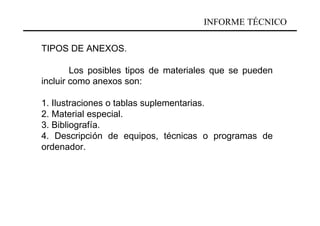 INFORME TÉCNICO

TIPOS DE ANEXOS.

        Los posibles tipos de materiales que se pueden
incluir como anexos son:

1. Ilustraciones o tablas suplementarias.
2. Material especial.
3. Bibliografía.
4. Descripción de equipos, técnicas o programas de
ordenador.
 