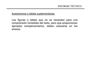INFORME TÉCNICO

Ilustraciones o tablas suplementarias.

Las figuras o tablas que no se necesitan para una
comprensión inmediata del texto, pero que proporcionan
ejemplos complementarios, deben colocarse en los
anexos.
 