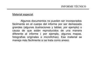 INFORME TÉCNICO

Material especial.

       Algunos documentos no pueden ser incorporados
fácilmente en el cuerpo del informe por ser demasiado
grandes (algunas ilustraciones y tablas, por ejemplo) o
causa de que están reproducidos de una manera
diferente al informe ( por ejemplo, algunos mapas,
fotografías originales o microfichas). Ese material se
maneja más fácilmente si se trata como anexo.
 
