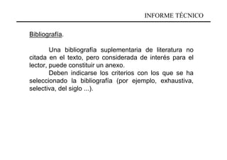INFORME TÉCNICO

Bibliografía.

        Una bibliografía suplementaria de literatura no
citada en el texto, pero considerada de interés para el
lector, puede constituir un anexo.
        Deben indicarse los criterios con los que se ha
seleccionado la bibliografía (por ejemplo, exhaustiva,
selectiva, del siglo ...).
 