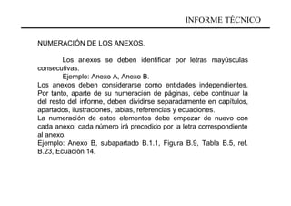 INFORME TÉCNICO

NUMERACIÓN DE LOS ANEXOS.

        Los anexos se deben identificar por letras mayúsculas
consecutivas.
        Ejemplo: Anexo A, Anexo B.
Los anexos deben considerarse como entidades independientes.
Por tanto, aparte de su numeración de páginas, debe continuar la
del resto del informe, deben dividirse separadamente en capítulos,
apartados, ilustraciones, tablas, referencias y ecuaciones.
La numeración de estos elementos debe empezar de nuevo con
cada anexo; cada número irá precedido por la letra correspondiente
al anexo.
Ejemplo: Anexo B, subapartado B.1.1, Figura B.9, Tabla B.5, ref.
B.23, Ecuación 14.
 