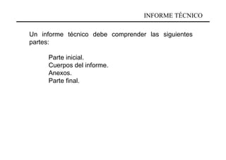 INFORME TÉCNICO

Un informe técnico debe comprender las siguientes
partes:

     Parte inicial.
     Cuerpos del informe.
     Anexos.
     Parte final.
 