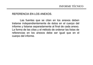 INFORME TÉCNICO

REFERENCIA EN LOS ANEXOS.

       Las fuentes que se citan en los anexos deben
tratarse independientemente de éstos en el cuerpo del
informe y listarse separadamente al final de cada anexo.
La forma de las citas y el método de ordenar las listas de
referencias en los anexos debe ser igual que en el
cuerpo del informe.
 