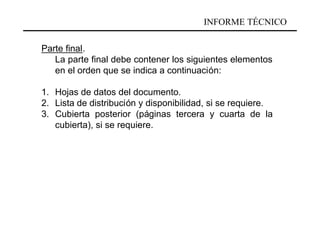 INFORME TÉCNICO

Parte final.
   La parte final debe contener los siguientes elementos
   en el orden que se indica a continuación:

1. Hojas de datos del documento.
2. Lista de distribución y disponibilidad, si se requiere.
3. Cubierta posterior (páginas tercera y cuarta de la
   cubierta), si se requiere.
 