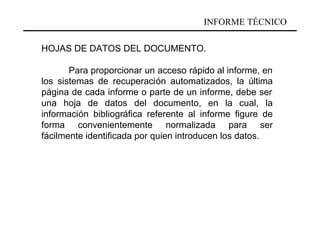 INFORME TÉCNICO

HOJAS DE DATOS DEL DOCUMENTO.

       Para proporcionar un acceso rápido al informe, en
los sistemas de recuperación automatizados, la última
página de cada informe o parte de un informe, debe ser
una hoja de datos del documento, en la cual, la
información bibliográfica referente al informe figure de
forma convenientemente normalizada para ser
fácilmente identificada por quien introducen los datos.
 