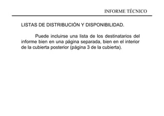 INFORME TÉCNICO

LISTAS DE DISTRIBUCIÓN Y DISPONIBILIDAD.

       Puede incluirse una lista de los destinatarios del
informe bien en una página separada, bien en el interior
de la cubierta posterior (página 3 de la cubierta).
 