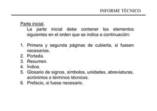 INFORME TÉCNICO

Parte inicial.
   La parte inicial debe contener los elementos
   siguientes en el orden que se indica a continuación:

1. Primera y segunda páginas de cubierta, si fuesen
   necesarias.
2. Portada.
3. Resumen.
4. Índice.
5. Glosario de signos, símbolos, unidades, abreviaturas,
   acrónimos o términos técnicos.
6. Prefacio, si fuese necesario.
 