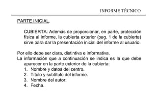 INFORME TÉCNICO

PARTE INICIAL.

   CUBIERTA: Además de proporcionar, en parte, protección
   física al informe, la cubierta exterior (pag. 1 de la cubierta)
   sirve para dar la presentación inicial del informe al usuario.

Por ello debe ser clara, distintiva e informativa.
La información que a continuación se indica es la que debe
   aparecer en la parte exterior de la cubierta:
   1. Nombre y datos del centro.
   2. Título y subtítulo del informe.
   3. Nombre del autor.
   4. Fecha.
 