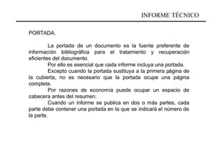 INFORME TÉCNICO

PORTADA.

          La portada de un documento es la fuente preferente de
información bibliográfica para el tratamiento y recuperación
eficientes del documento.
          Por ello es esencial que cada informe incluya una portada.
          Excepto cuando la portada sustituya a la primera página de
la cubierta, no es necesario que la portada ocupe una página
completa.
          Por razones de economía puede ocupar un espacio de
cabecera antes del resumen.
          Cuando un informe se publica en dos o más partes, cada
parte debe contener una portada en la que se indicará el número de
la parte.
 