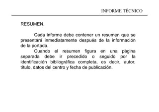 INFORME TÉCNICO

RESUMEN.

        Cada informe debe contener un resumen que se
presentará inmediatamente después de la información
de la portada.
        Cuando el resumen figura en una página
separada debe ir precedido o seguido por la
identificación bibliográfica completa, es decir, autor,
título, datos del centro y fecha de publicación.
 