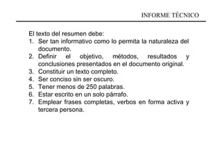INFORME TÉCNICO

El texto del resumen debe:
1. Ser tan informativo como lo permita la naturaleza del
    documento.
2. Definir el objetivo, métodos, resultados y
    conclusiones presentados en el documento original.
3. Constituir un texto completo.
4. Ser conciso sin ser oscuro.
5. Tener menos de 250 palabras.
6. Estar escrito en un solo párrafo.
7. Emplear frases completas, verbos en forma activa y
    tercera persona.
 