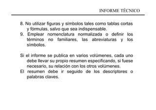 INFORME TÉCNICO

8. No utilizar figuras y símbolos tales como tablas cortas
   y fórmulas, salvo que sea indispensable.
9. Emplear nomenclatura normalizada o definir los
   términos no familiares, las abreviaturas y los
   símbolos.

Si el informe se publica en varios volúmenes, cada uno
   debe llevar su propio resumen especificando, si fuese
   necesario, su relación con los otros volúmenes.
El resumen debe ir seguido de los descriptores o
   palabras claves.
 